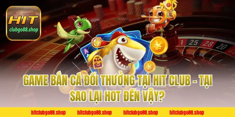 Game Bắn Cá Đổi Thưởng Tại Hit Club – Tại Sao Lại Hot Đến Vậy?